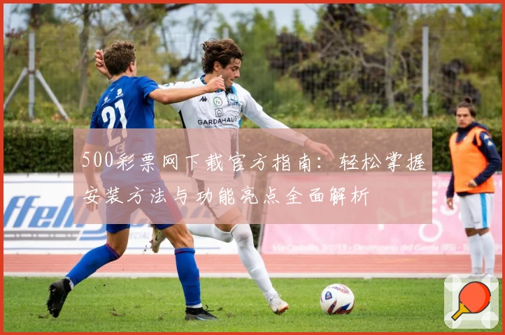 500彩票网下载官方指南：轻松掌握安装方法与功能亮点全面解析