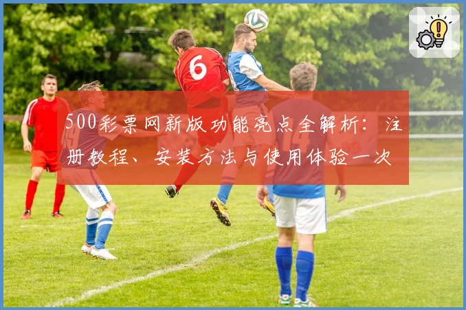 500彩票网新版功能亮点全解析：注册教程、安装方法与使用体验一次搞定
