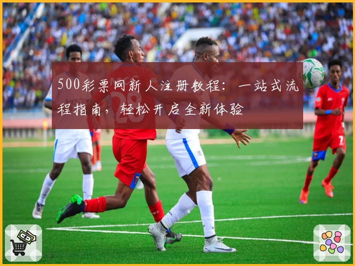 500彩票网新人注册教程：一站式流程指南，轻松开启全新体验