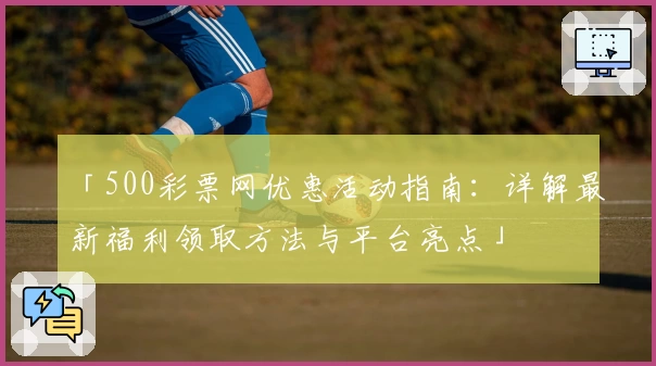 「500彩票网优惠活动指南：详解最新福利领取方法与平台亮点」