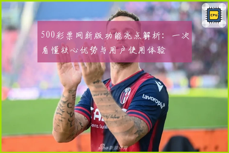 500彩票网新版功能亮点解析:一次看懂核心优势与用户使用体验