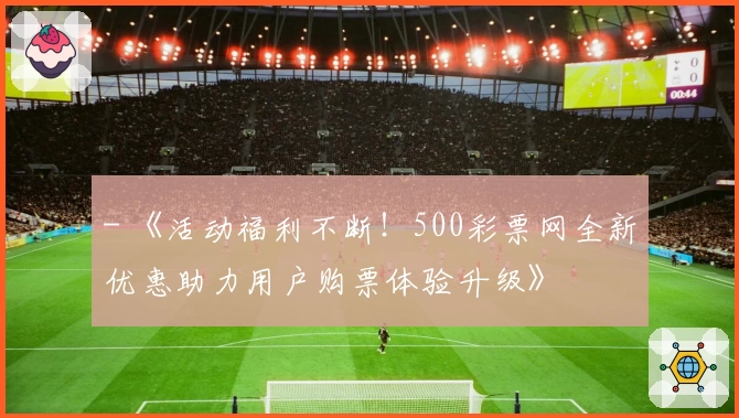 - 《活动福利不断！500彩票网全新优惠助力用户购票体验升级》