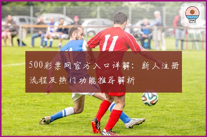 500彩票网官方入口详解:新人注册流程及热门功能推荐解析