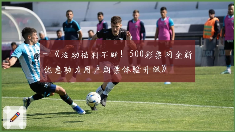 - 《活动福利不断！500彩票网全新优惠助力用户购票体验升级》