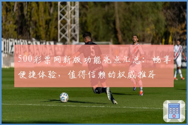 500彩票网新版功能亮点汇总:畅享便捷体验,值得信赖的权威推荐