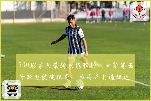 500彩票网最新功能解析：全新界面升级与便捷服务，为用户打造极速体验