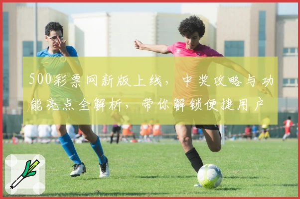 500彩票网新版上线，中奖攻略与功能亮点全解析，带你解锁便捷用户体验
