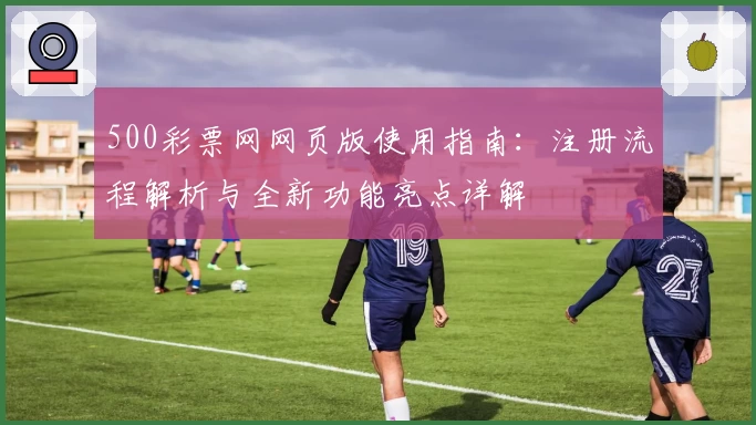 500彩票网网页版使用指南：注册流程解析与全新功能亮点详解