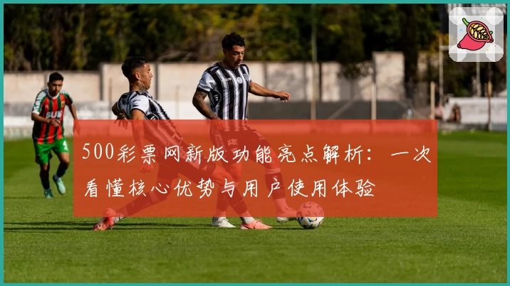 500彩票网新版功能亮点解析：一次看懂核心优势与用户使用体验