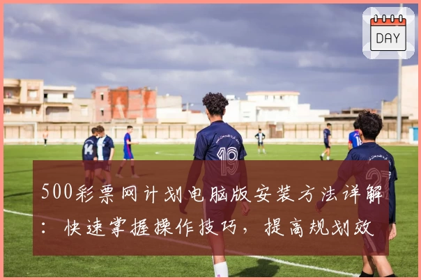 500彩票网计划电脑版安装方法详解：快速掌握操作技巧，提高规划效率