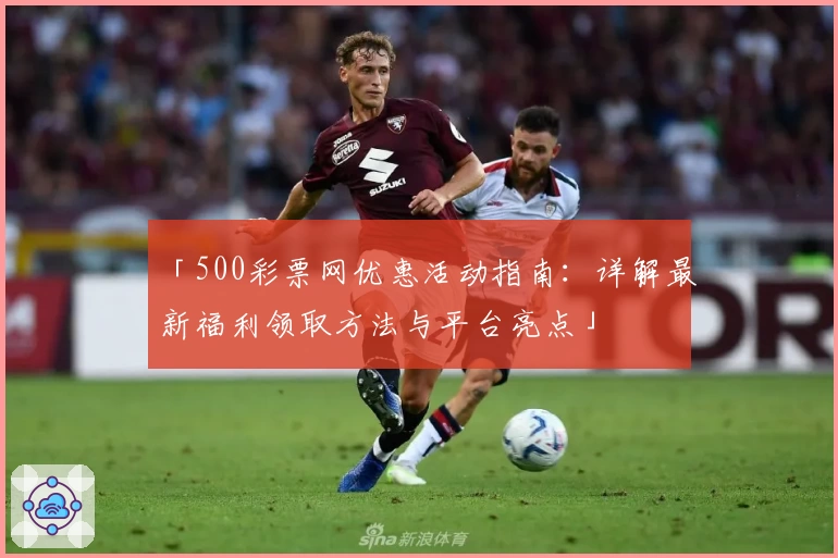 「500彩票网优惠活动指南：详解最新福利领取方法与平台亮点」