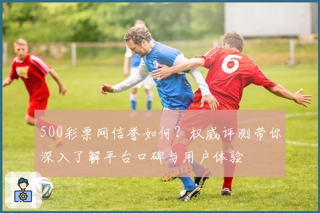 500彩票网信誉如何？权威评测带你深入了解平台口碑与用户体验