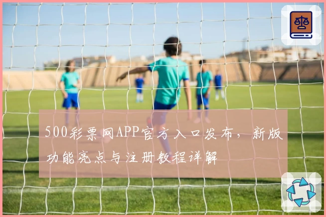 500彩票网APP官方入口发布，新版功能亮点与注册教程详解