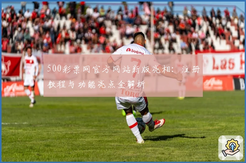500彩票网官方网站新版亮相：注册教程与功能亮点全解析