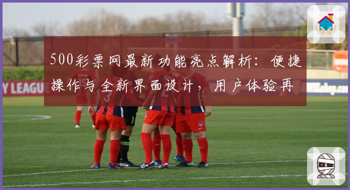 500彩票网最新功能亮点解析：便捷操作与全新界面设计，用户体验再升级