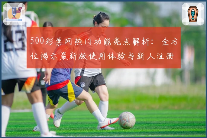 500彩票网热门功能亮点解析：全方位揭示最新版使用体验与新人注册教程