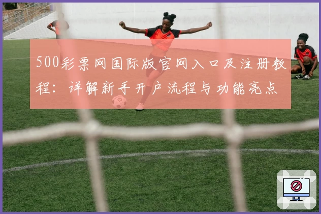 500彩票网国际版官网入口及注册教程：详解新手开户流程与功能亮点