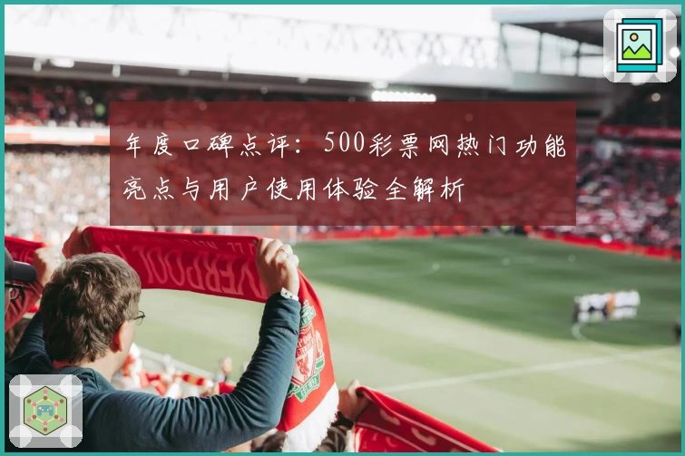 年度口碑点评：500彩票网热门功能亮点与用户使用体验全解析
