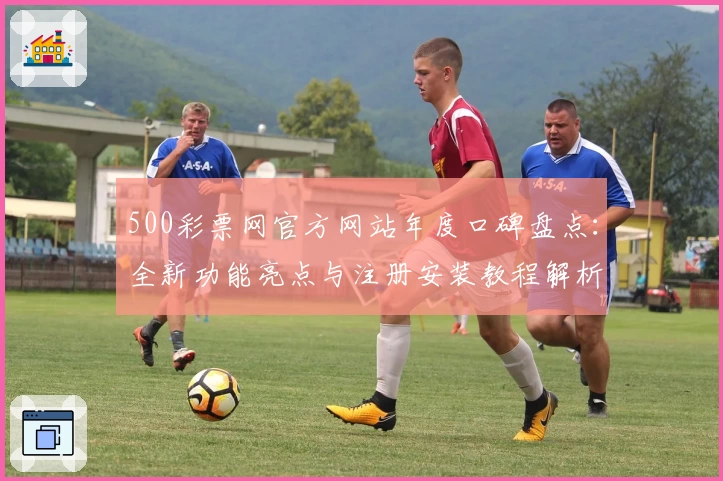 500彩票网官方网站年度口碑盘点:全新功能亮点与注册安装教程解析