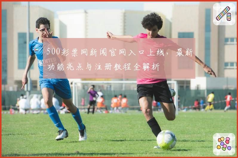 500彩票网新闻官网入口上线，最新功能亮点与注册教程全解析