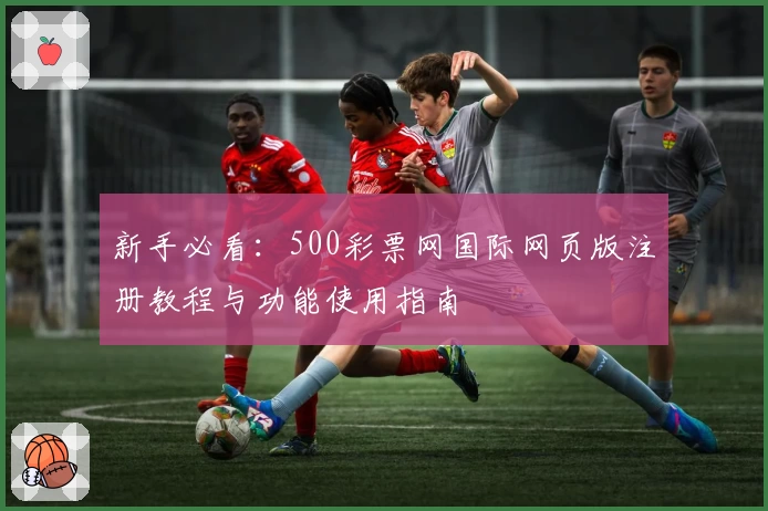 新手必看：500彩票网国际网页版注册教程与功能使用指南
