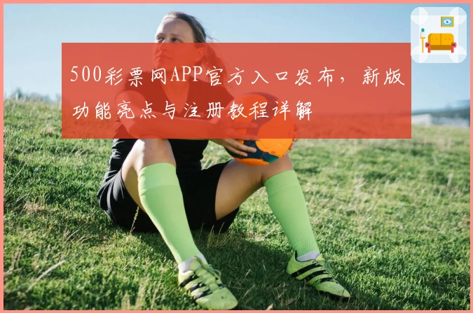 500彩票网APP官方入口发布，新版功能亮点与注册教程详解