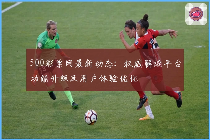 500彩票网最新动态：权威解读平台功能升级及用户体验优化